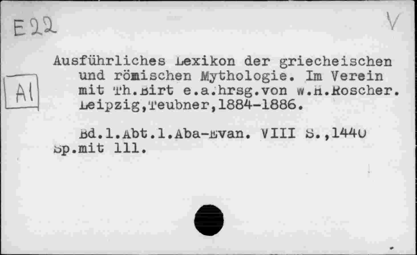 ﻿Ausführliches Lexikon der griecheischen und römischen Mythologie. Im Verein mit Th.uirt e.a.hrsg.von w.n.Koscher. Leipzig,Teubner,1884-1886.
jöd.l.Abt.l.Aba-Lvan. VIII Ü.,144u Lp.mit 111.